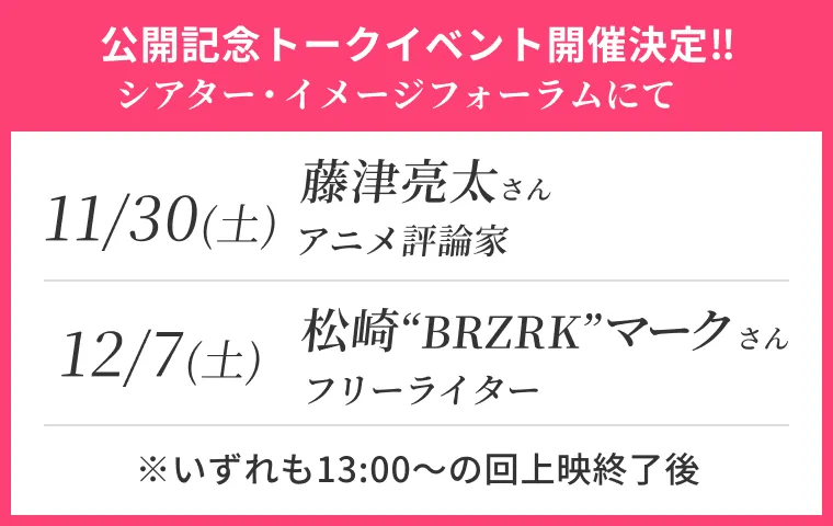 公開記念トークイベント開催決定‼ シアター・イメージフォーラムにて。11月30日（土）藤津亮太さん（アニメ評論家）、12月7日（土）松崎“BRZRK”マーク（フリーライター）※いずれも13:00～の回上映終了後